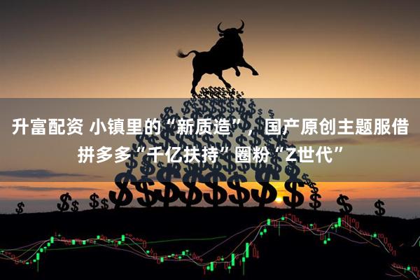升富配资 小镇里的“新质造”，国产原创主题服借拼多多“千亿扶持”圈粉“Z世代”