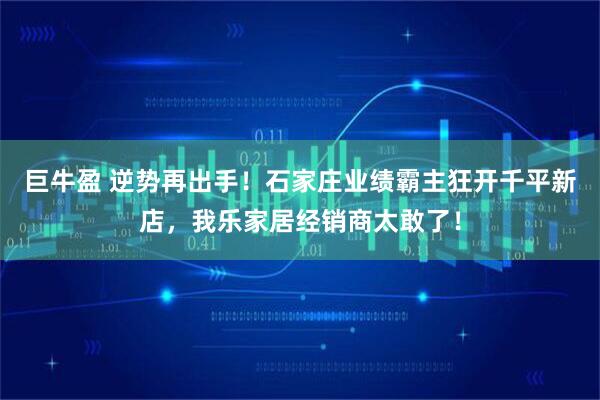 巨牛盈 逆势再出手！石家庄业绩霸主狂开千平新店，我乐家居经销商太敢了！