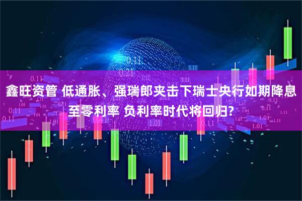 鑫旺资管 低通胀、强瑞郎夹击下瑞士央行如期降息至零利率 负利率时代将回归?