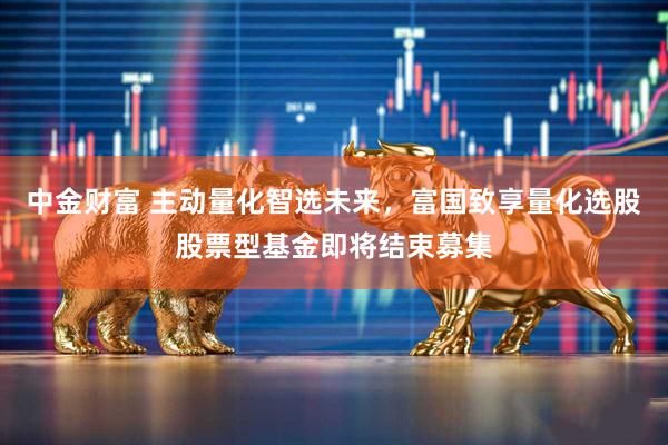 中金财富 主动量化智选未来，富国致享量化选股股票型基金即将结束募集