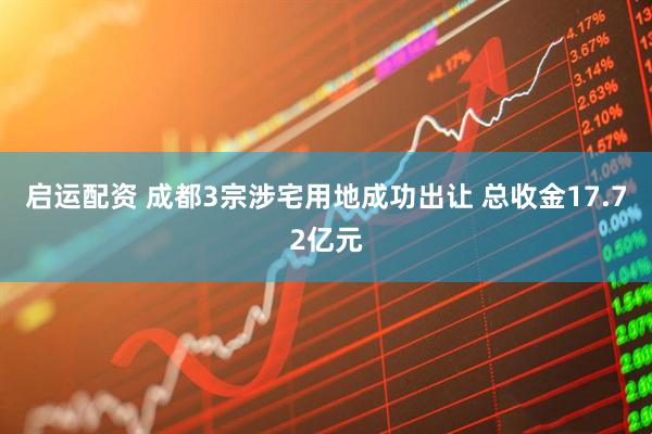 启运配资 成都3宗涉宅用地成功出让 总收金17.72亿元