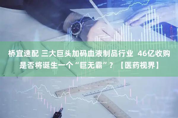 桥宜速配 三大巨头加码血液制品行业  46亿收购是否将诞生一个“巨无霸”？【医药视界】