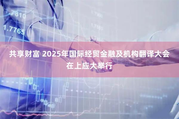 共享财富 2025年国际经贸金融及机构翻译大会在上应大举行