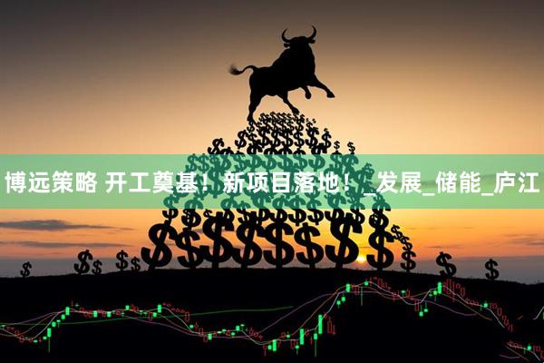 博远策略 开工奠基！新项目落地！_发展_储能_庐江