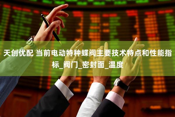 天创优配 当前电动特种蝶阀主要技术特点和性能指标_阀门_密封面_温度