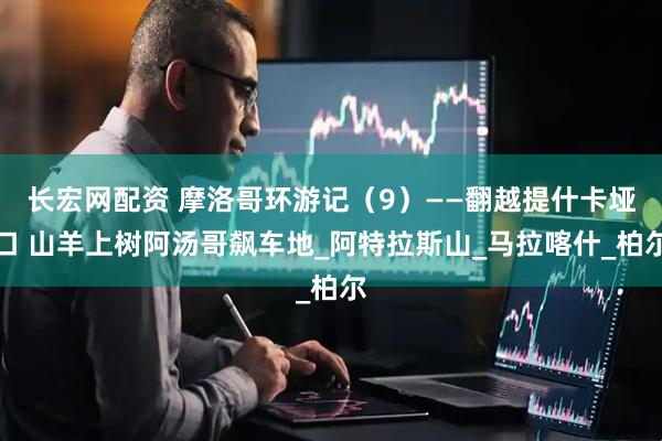 长宏网配资 摩洛哥环游记（9）——翻越提什卡垭口 山羊上树阿汤哥飙车地_阿特拉斯山_马拉喀什_柏尔