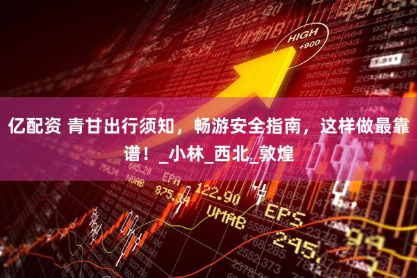 亿配资 青甘出行须知，畅游安全指南，这样做最靠谱！_小林_西北_敦煌