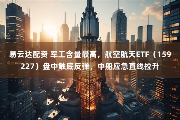 易云达配资 军工含量最高，航空航天ETF（159227）盘中触底反弹，中船应急直线拉升