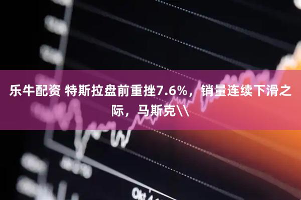 乐牛配资 特斯拉盘前重挫7.6%，销量连续下滑之际，马斯克\