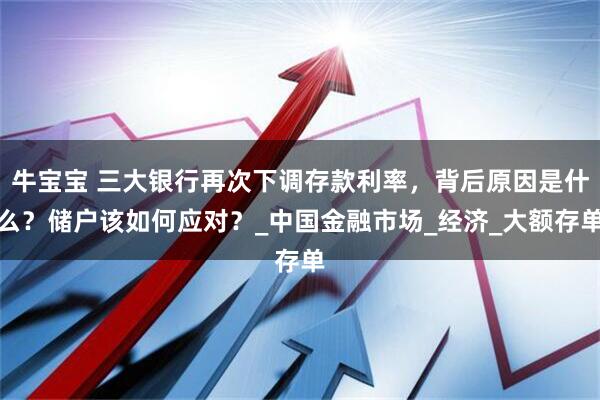 牛宝宝 三大银行再次下调存款利率，背后原因是什么？储户该如何应对？_中国金融市场_经济_大额存单