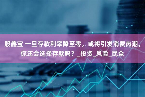 股鑫宝 一旦存款利率降至零，或将引发消费热潮，你还会选择存款吗？_投资_风险_民众