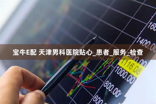 宝牛E配 天津男科医院贴心_患者_服务_检查