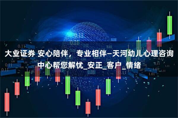 大业证券 安心陪伴，专业相伴—天河幼儿心理咨询中心帮您解忧_安正_客户_情绪