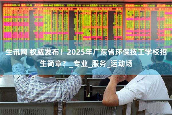 生讯网 权威发布！2025年广东省环保技工学校招生简章？_专业_服务_运动场