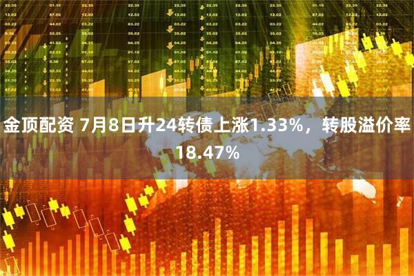 金顶配资 7月8日升24转债上涨1.33%，转股溢价率18.47%