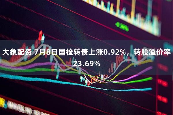 大象配资 7月8日国检转债上涨0.92%，转股溢价率23.69%