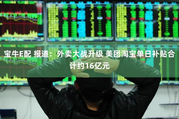 宝牛E配 报道：外卖大战升级 美团淘宝单日补贴合计约16亿元