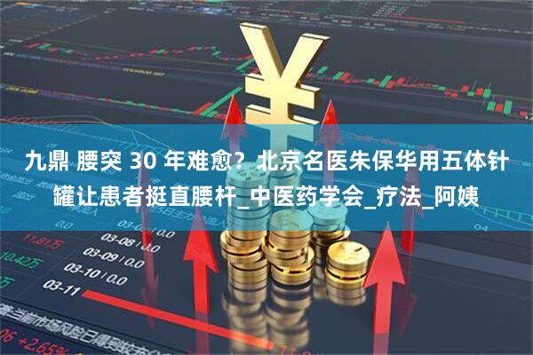 九鼎 腰突 30 年难愈？北京名医朱保华用五体针罐让患者挺直腰杆_中医药学会_疗法_阿姨