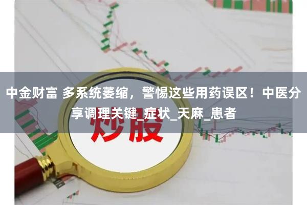 中金财富 多系统萎缩，警惕这些用药误区！中医分享调理关键_症状_天麻_患者