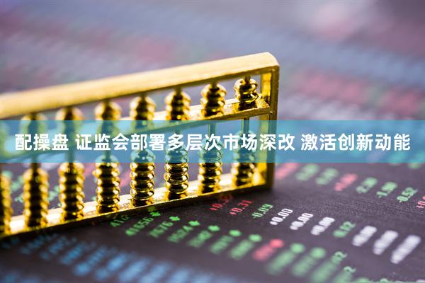 配操盘 证监会部署多层次市场深改 激活创新动能