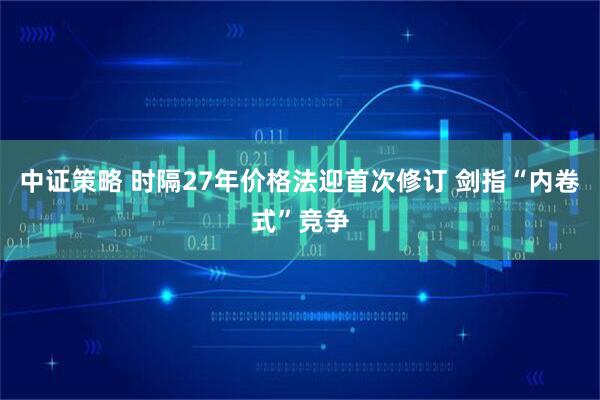 中证策略 时隔27年价格法迎首次修订 剑指“内卷式”竞争