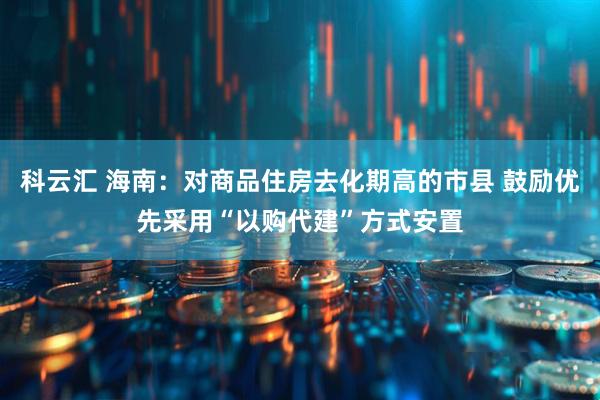 科云汇 海南：对商品住房去化期高的市县 鼓励优先采用“以购代建”方式安置