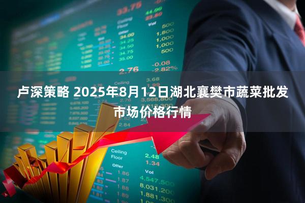 卢深策略 2025年8月12日湖北襄樊市蔬菜批发市场价格行情