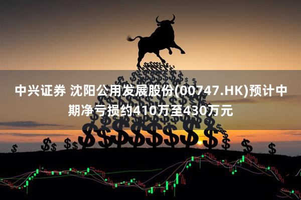 中兴证券 沈阳公用发展股份(00747.HK)预计中期净亏损约410万至430万元