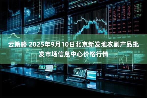 云策略 2025年9月10日北京新发地农副产品批发市场信息中心价格行情