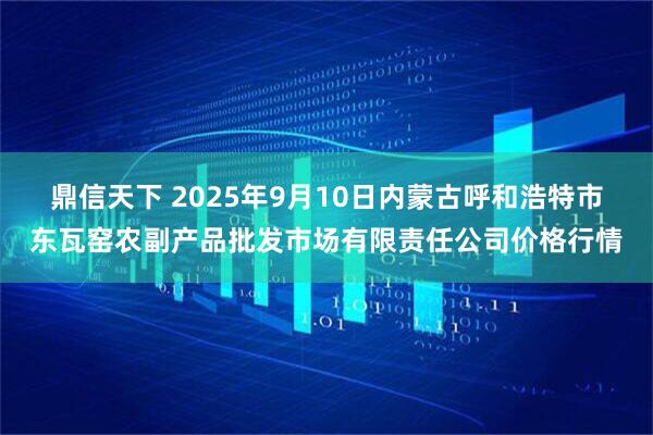 鼎信天下 2025年9月10日内蒙古呼和浩特市东瓦窑农副产品批发市场有限责任公司价格行情