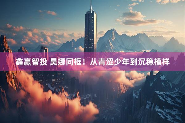 鑫赢智投 昊娜同框！从青涩少年到沉稳模样