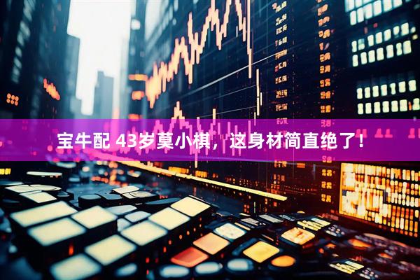 宝牛配 43岁莫小棋，这身材简直绝了！