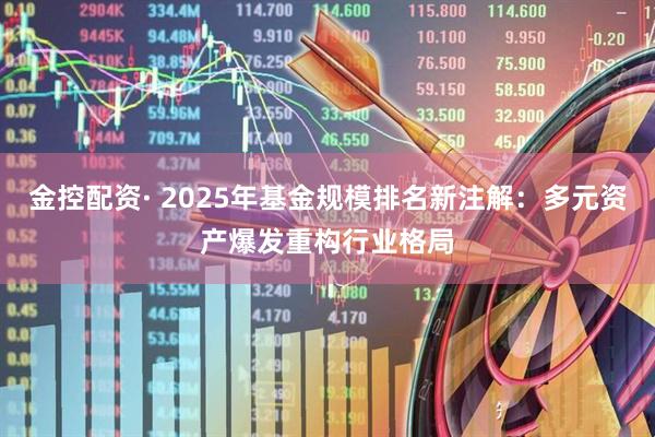 金控配资· 2025年基金规模排名新注解：多元资产爆发重构行业格局